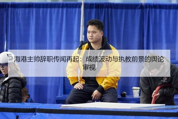 海港主帅辞职传闻再起：成绩波动与执教前景的舆论审视